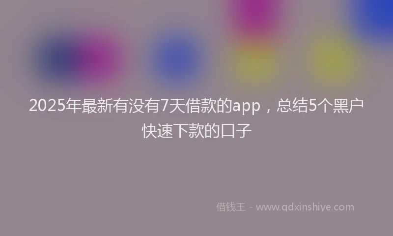 2025年最新有没有7天借款的app，总结5个黑户快速下款的口子