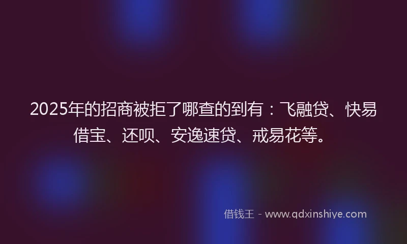 2025年的招商被拒了哪查的到有：飞融贷、快易借宝、还呗、安逸速贷、戒易花等。