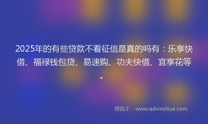 2025年的有些贷款不看征信是真的吗有：乐享快借、福禄钱包贷、易速购、功夫快借、宜享花等。