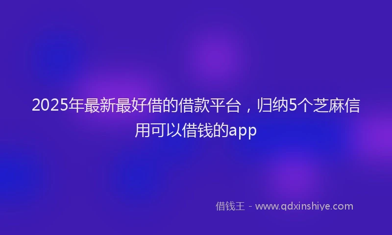 2025年最新最好借的借款平台，归纳5个芝麻信用可以借钱的app