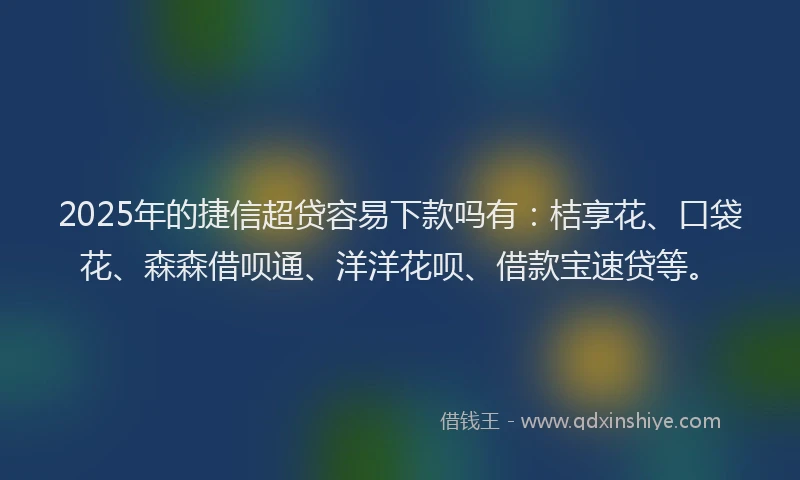 2025年的捷信超贷容易下款吗有：桔享花、口袋花、森森借呗通、洋洋花呗、借款宝速贷等。