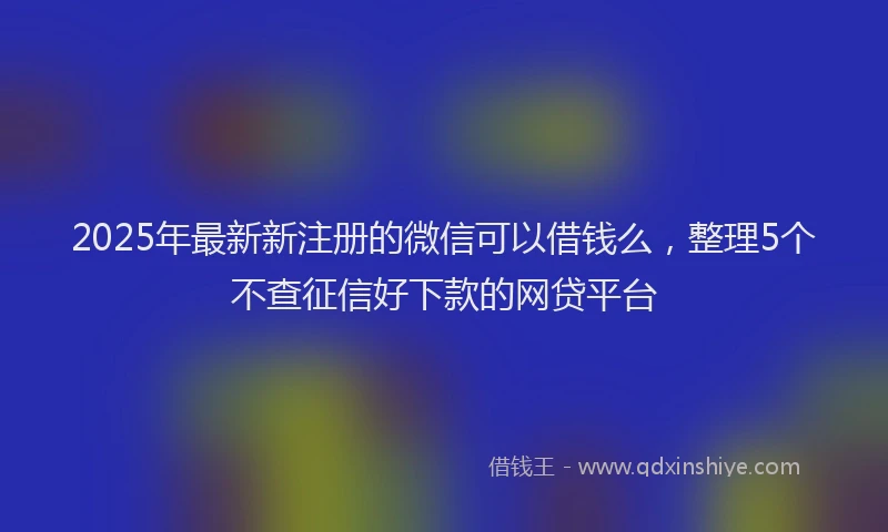 2025年最新新注册的微信可以借钱么，整理5个不查征信好下款的网贷平台