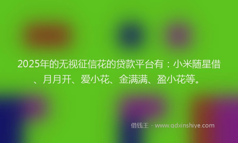 2025年的无视征信花的贷款平台有：小米随星借、月月开、爱小花、金满满、盈小花等。
