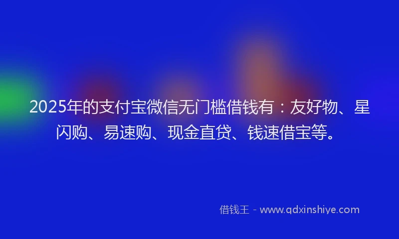 2025年的支付宝微信无门槛借钱有：友好物、星闪购、易速购、现金直贷、钱速借宝等。