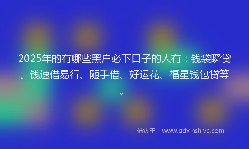 2025年的有哪些黑户必下口子的人有：钱袋瞬贷、钱速借易行、随手借、好运花、福星钱包贷等。