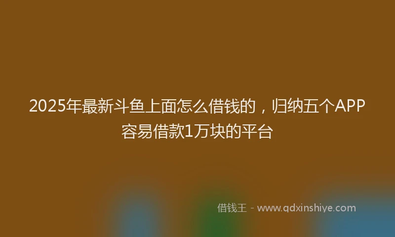 2025年最新斗鱼上面怎么借钱的，归纳五个APP容易借款1万块的平台