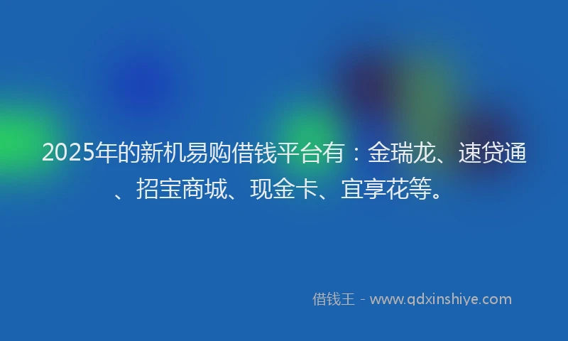 2025年的新机易购借钱平台有：金瑞龙、速贷通、招宝商城、现金卡、宜享花等。
