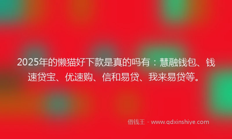 2025年的懒猫好下款是真的吗有：慧融钱包、钱速贷宝、优速购、信和易贷、我来易贷等。