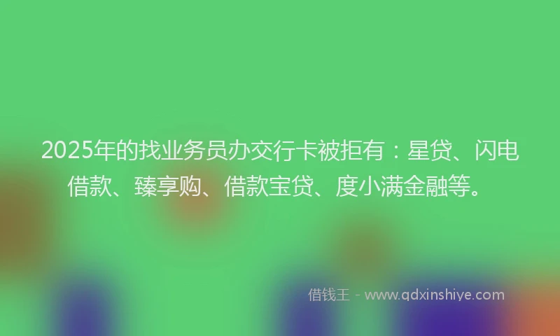 2025年的找业务员办交行卡被拒有：星贷、闪电借款、臻享购、借款宝贷、度小满金融等。
