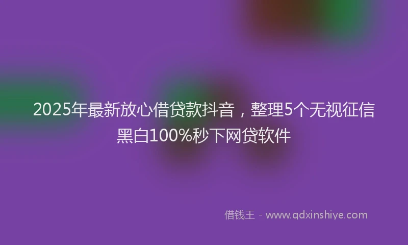 2025年最新放心借贷款抖音，整理5个无视征信黑白100%秒下网贷软件