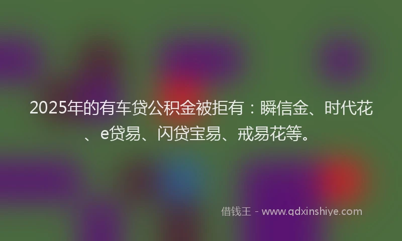 2025年的有车贷公积金被拒有：瞬信金、时代花、e贷易、闪贷宝易、戒易花等。