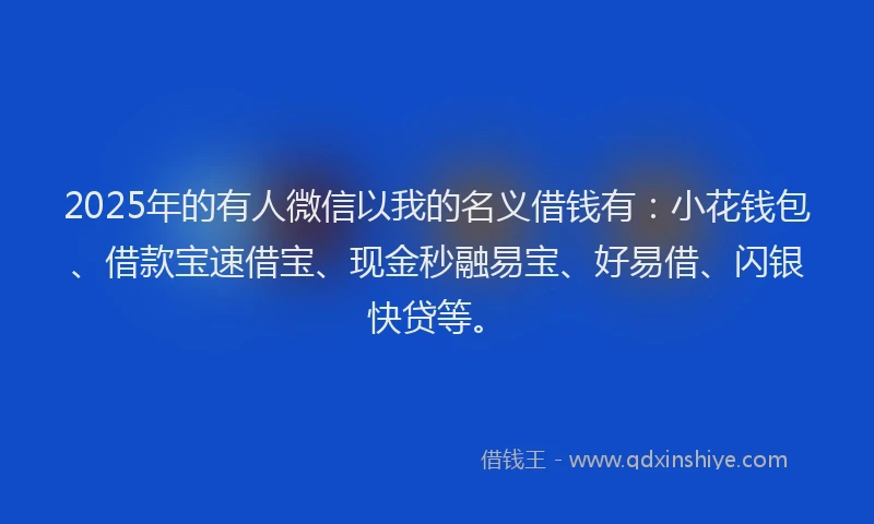 2025年的有人微信以我的名义借钱有：小花钱包、借款宝速借宝、现金秒融易宝、好易借、闪银快贷等。