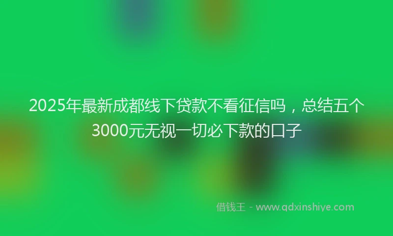 2025年最新成都线下贷款不看征信吗，总结五个3000元无视一切必下款的口子
