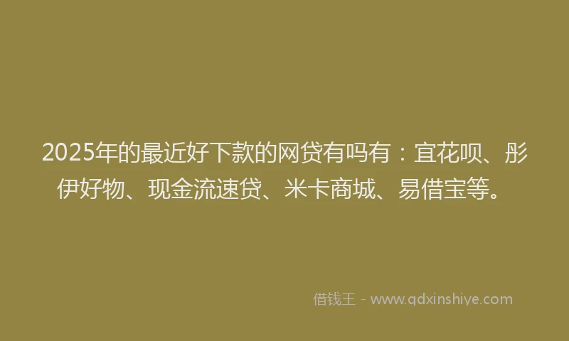 2025年的最近好下款的网贷有吗有：宜花呗、彤伊好物、现金流速贷、米卡商城、易借宝等。
