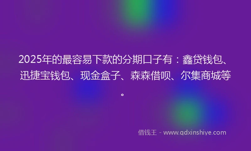 2025年的最容易下款的分期口子有：鑫贷钱包、迅捷宝钱包、现金盒子、森森借呗、尔集商城等。