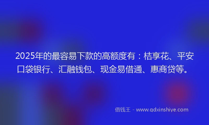 2025年的最容易下款的高额度有：桔享花、平安口袋银行、汇融钱包、现金易借通、惠商贷等。