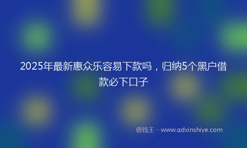 2025年最新惠众乐容易下款吗，归纳5个黑户借款必下口子