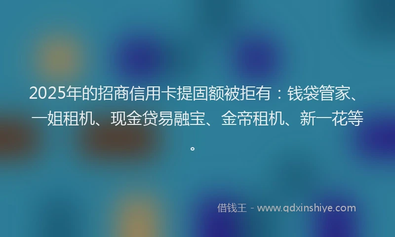 2025年的招商信用卡提固额被拒有：钱袋管家、一姐租机、现金贷易融宝、金帝租机、新一花等。