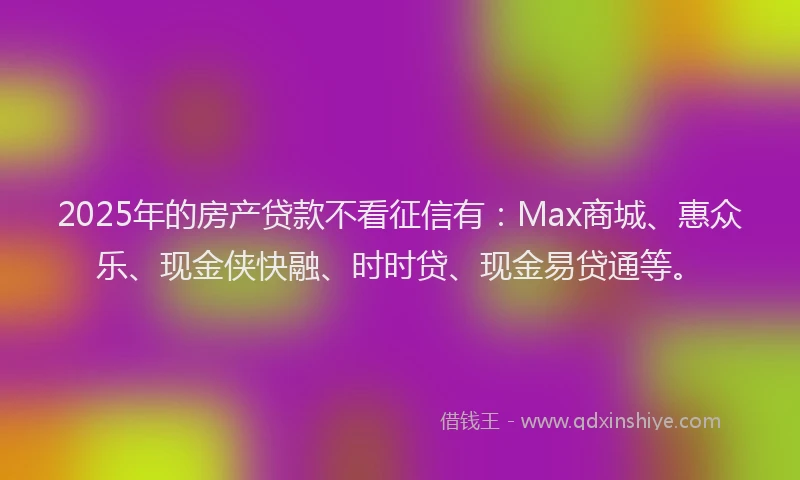 2025年的房产贷款不看征信有：Max商城、惠众乐、现金侠快融、时时贷、现金易贷通等。