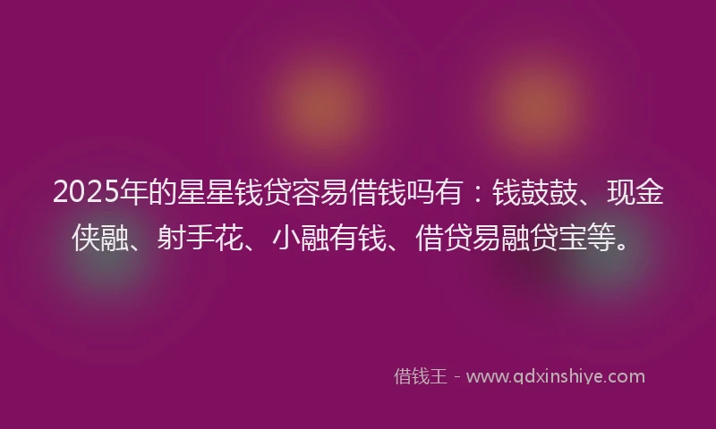 2025年的星星钱贷容易借钱吗有：钱鼓鼓、现金侠融、射手花、小融有钱、借贷易融贷宝等。