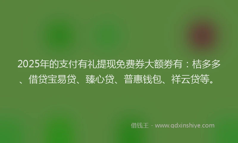 2025年的支付有礼提现免费券大额劵有：桔多多、借贷宝易贷、臻心贷、普惠钱包、祥云贷等。