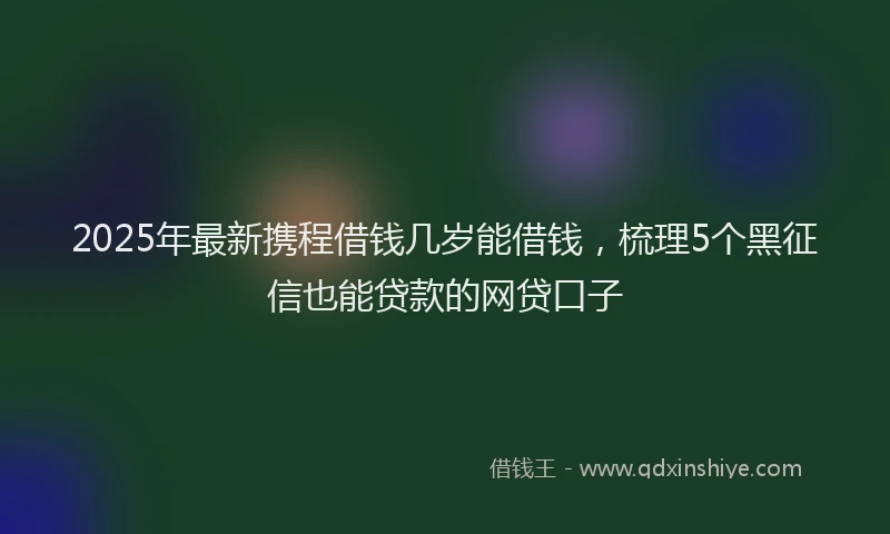 2025年最新携程借钱几岁能借钱，梳理5个黑征信也能贷款的网贷口子