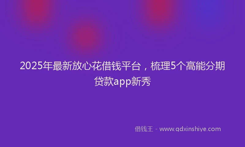2025年最新放心花借钱平台，梳理5个高能分期贷款app新秀