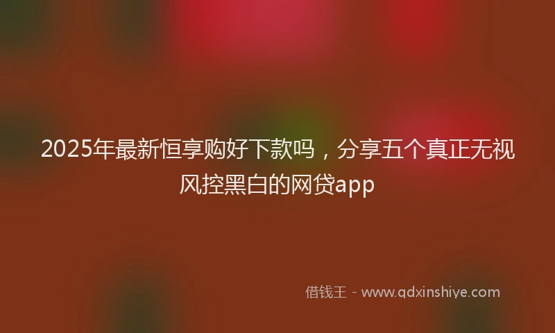 2025年最新恒享购好下款吗，分享五个真正无视风控黑白的网贷app
