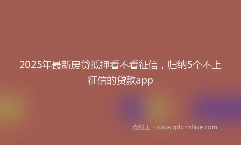 2025年最新房贷抵押看不看征信，归纳5个不上征信的贷款app