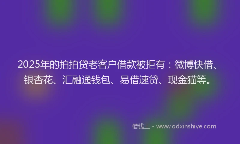 2025年的拍拍贷老客户借款被拒有：微博快借、银杏花、汇融通钱包、易借速贷、现金猫等。