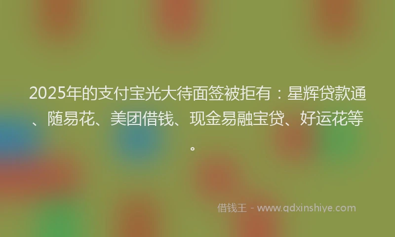 2025年的支付宝光大待面签被拒有：星辉贷款通、随易花、美团借钱、现金易融宝贷、好运花等。