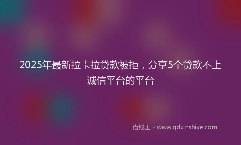 2025年最新拉卡拉贷款被拒，分享5个贷款不上诚信平台的平台