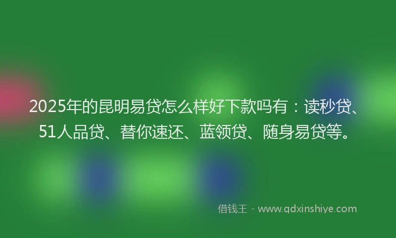2025年的昆明易贷怎么样好下款吗有：读秒贷、51人品贷、替你速还、蓝领贷、随身易贷等。