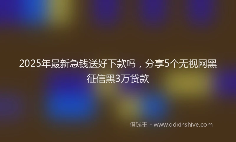 2025年最新急钱送好下款吗，分享5个无视网黑征信黑3万贷款