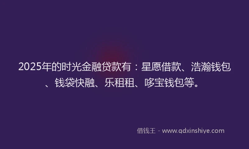 2025年的时光金融贷款有：星愿借款、浩瀚钱包、钱袋快融、乐租租、哆宝钱包等。