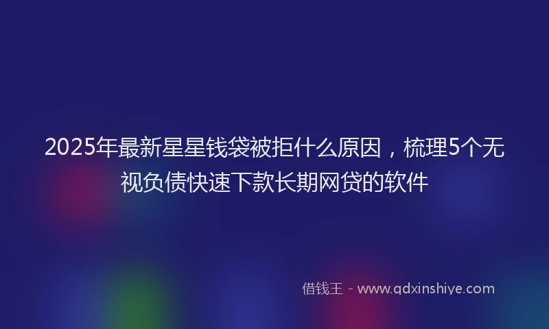 2025年最新星星钱袋被拒什么原因，梳理5个无视负债快速下款长期网贷的软件