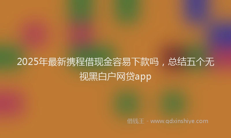 2025年最新携程借现金容易下款吗，总结五个无视黑白户网贷app