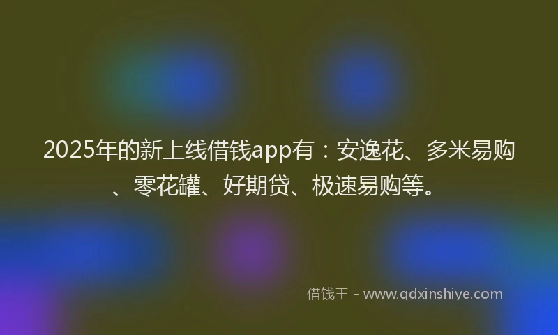 2025年的新上线借钱app有：安逸花、多米易购、零花罐、好期贷、极速易购等。