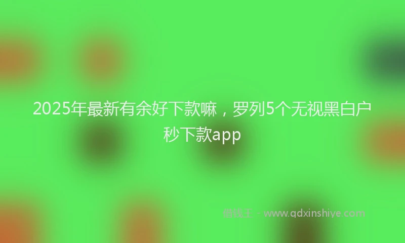 2025年最新有余好下款嘛，罗列5个无视黑白户秒下款app