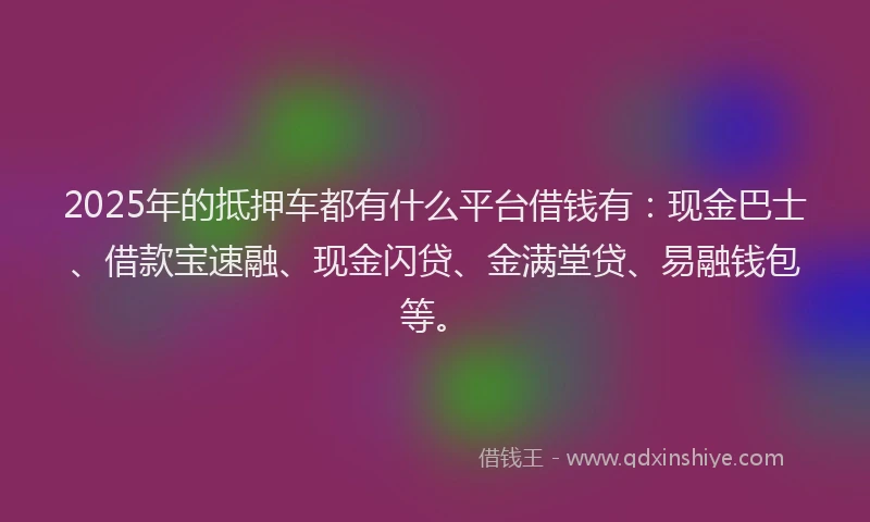2025年的抵押车都有什么平台借钱有：现金巴士、借款宝速融、现金闪贷、金满堂贷、易融钱包等。