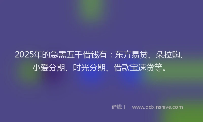 2025年的急需五千借钱有：东方易贷、朵拉购、小爱分期、时光分期、借款宝速贷等。