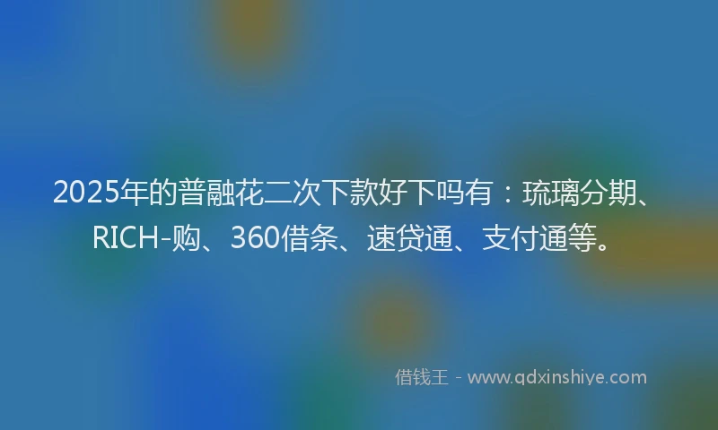 2025年的普融花二次下款好下吗有：琉璃分期、RICH-购、360借条、速贷通、支付通等。