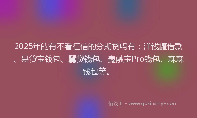 2025年的有不看征信的分期贷吗有：洋钱罐借款、易贷宝钱包、翼贷钱包、鑫融宝Pro钱包、森森钱包等。
