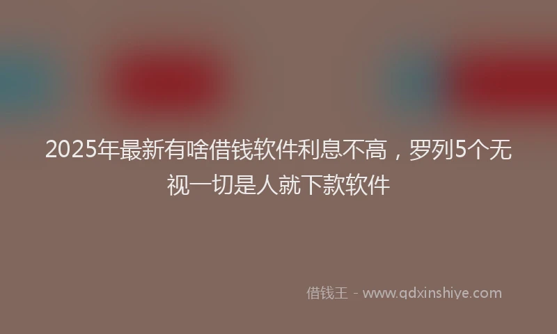 2025年最新有啥借钱软件利息不高，罗列5个无视一切是人就下款软件