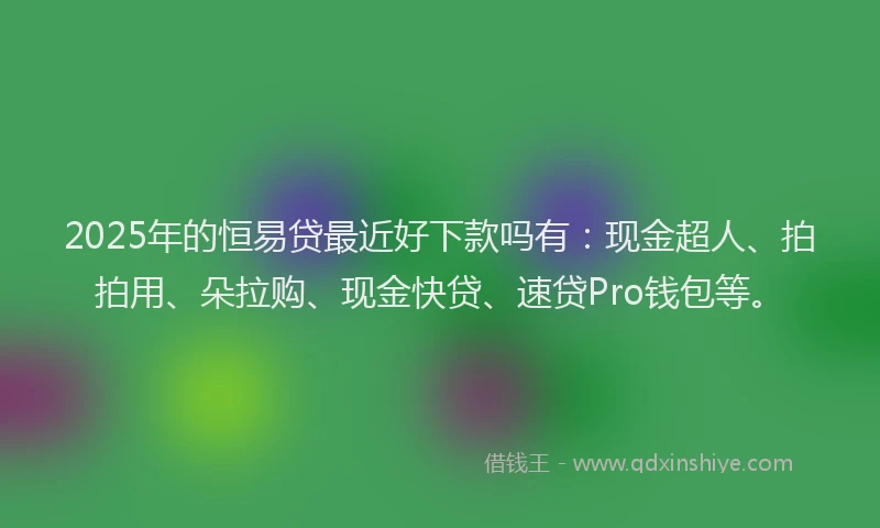 2025年的恒易贷最近好下款吗有：现金超人、拍拍用、朵拉购、现金快贷、速贷Pro钱包等。