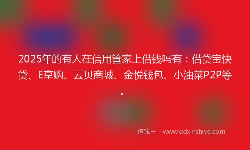2025年的有人在信用管家上借钱吗有：借贷宝快贷、E享购、云贝商城、金悦钱包、小油菜P2P等。