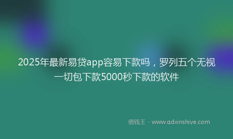 2025年最新易贷app容易下款吗，罗列五个无视一切包下款5000秒下款的软件