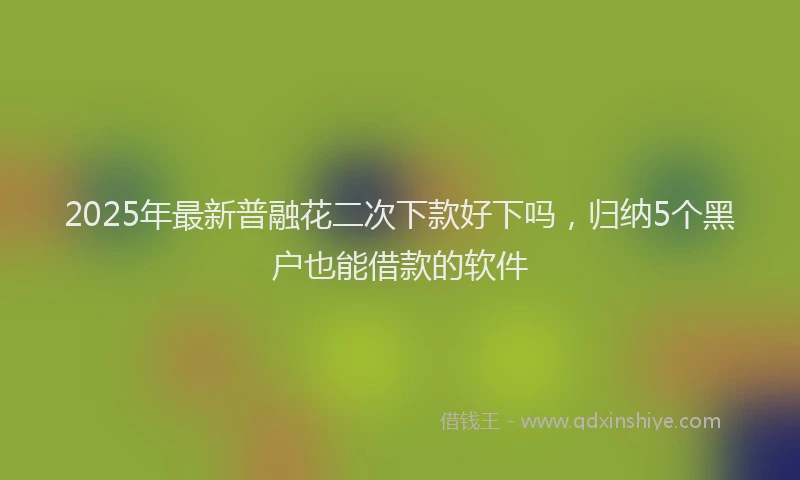 2025年最新普融花二次下款好下吗，归纳5个黑户也能借款的软件