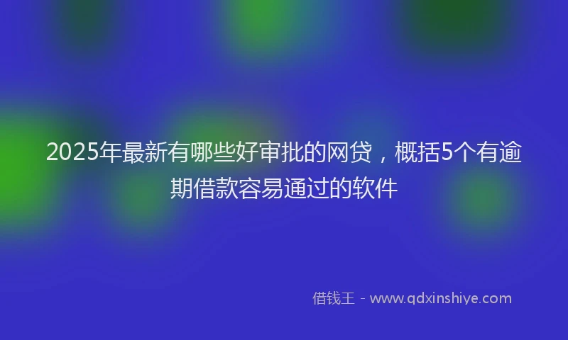 2025年最新有哪些好审批的网贷，概括5个有逾期借款容易通过的软件