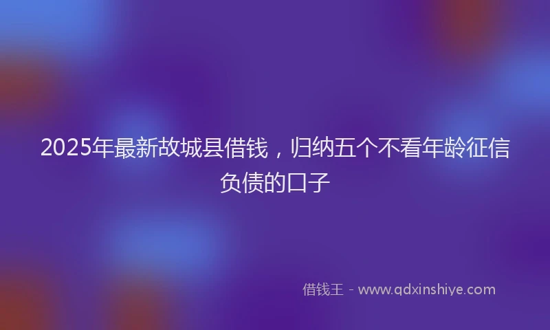2025年最新故城县借钱，归纳五个不看年龄征信负债的口子